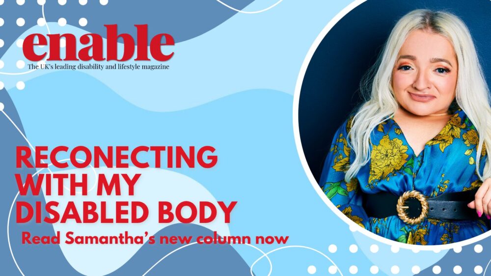 This is a promotional banner for 'Enable' magazine. The background design features a watercolor-style abstract background in soft blue and grey tones. The magazine's logo is in the top left corner, with the tagline 'The UK's leading disability and lifestyle magazine' in smaller black text beneath it. On the right side, there is a photo of a Samantha Renke in a circular bubble with a white outline. Samantha has long, platinum blonde hair, and is wearing a vibrant blue floral dress with a black belt and gold buckle. She is sitting smiling against a deep blue background. In the bottom left corner, the words 'RECONNECTING WITH MY DISABLED BODY' appear in large, white uppercase letters, followed by 'Read Samantha’s new column now' in smaller white text."