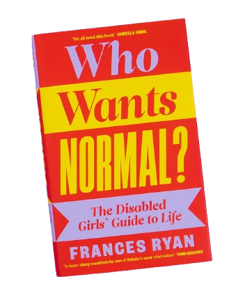 The front cover of the book Who Wants Normal? The Disabled Girls’ Guide to Life by Frances Ryan. 